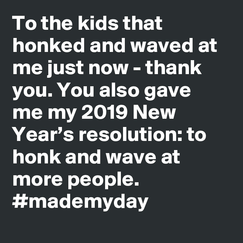 To the kids that honked and waved at me just now - thank you. You also gave me my 2019 New Year’s resolution: to honk and wave at more people. #mademyday
