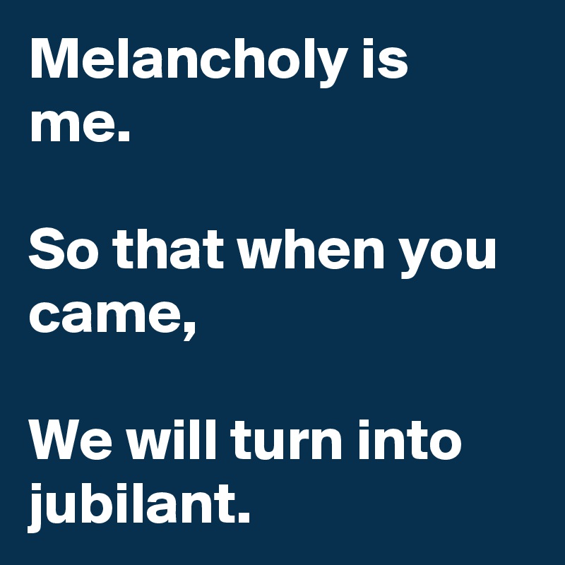 Melancholy is me.

So that when you came, 

We will turn into jubilant.