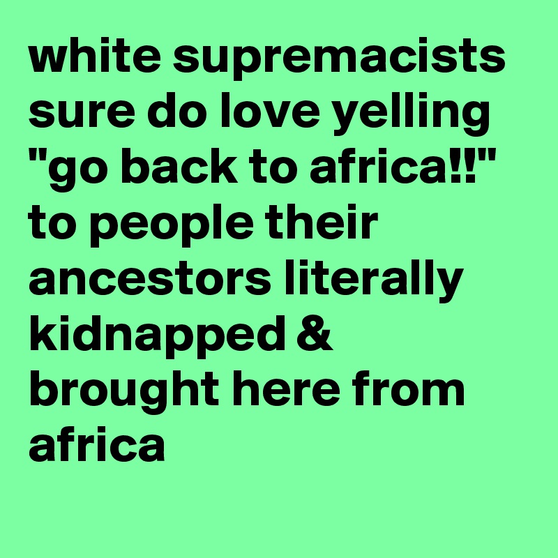 white supremacists sure do love yelling "go back to africa!!" to people their ancestors literally kidnapped & brought here from africa