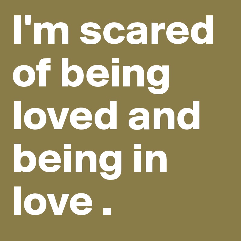 I'm scared of being loved and being in love .