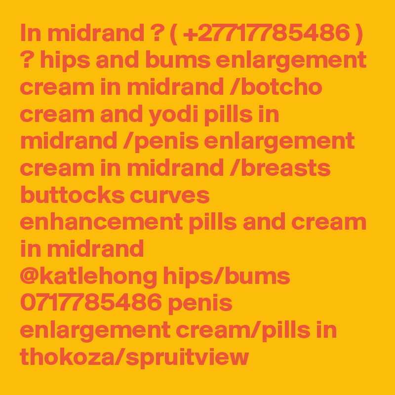 In midrand ? ( +27717785486 ) ? hips and bums enlargement cream in midrand /botcho cream and yodi pills in midrand /penis enlargement cream in midrand /breasts buttocks curves enhancement pills and cream in midrand
@katlehong hips/bums 0717785486 penis enlargement cream/pills in thokoza/spruitview