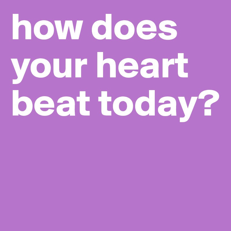 how does your heart beat today?

