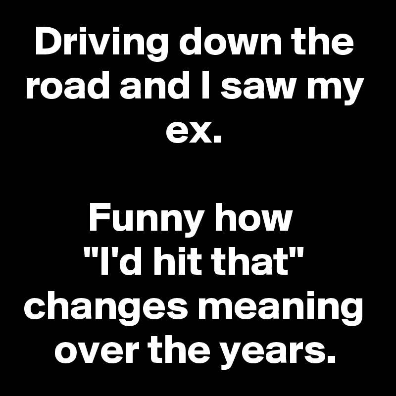 Driving down the road and I saw my ex.

Funny how 
"I'd hit that" changes meaning over the years.