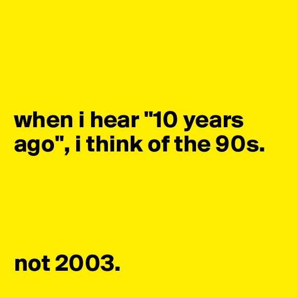 



when i hear "10 years ago", i think of the 90s. 




not 2003.