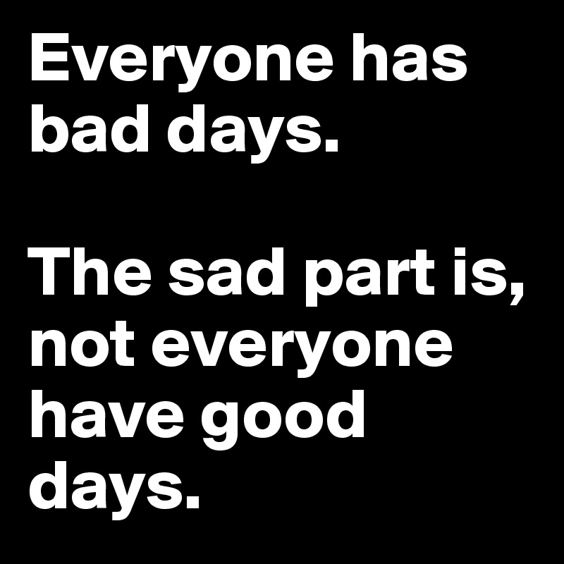 Everyone has bad days.

The sad part is, not everyone have good days.