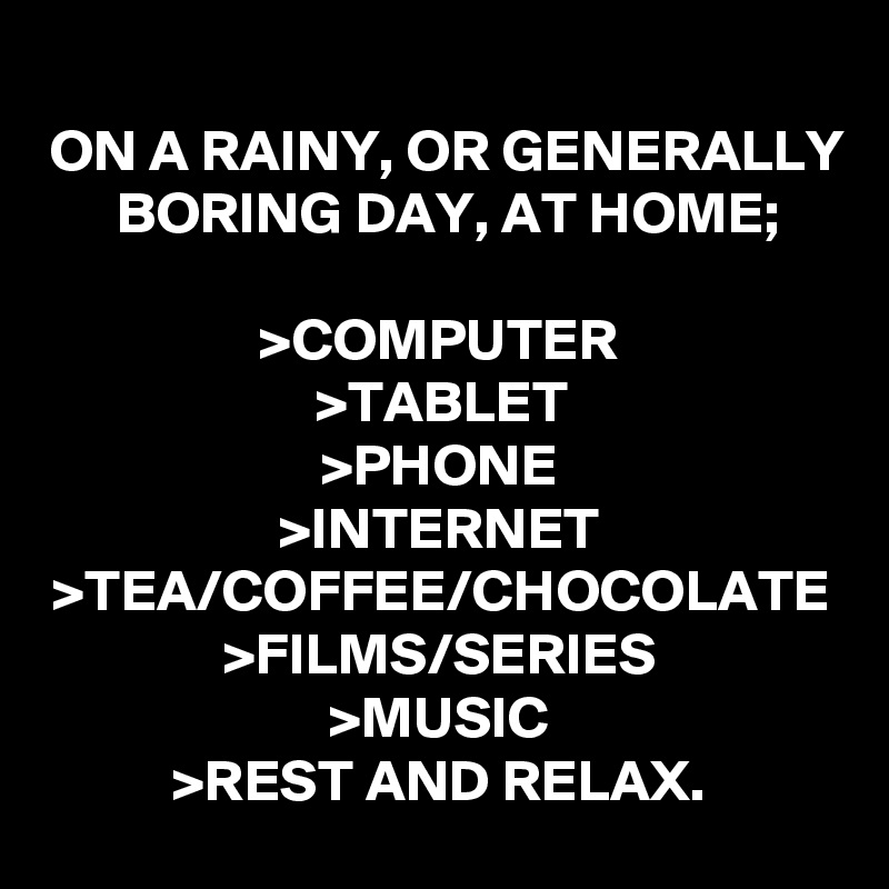 ON A RAINY, OR GENERALLY BORING DAY, AT HOME;

>COMPUTER
>TABLET
>PHONE
>INTERNET
>TEA/COFFEE/CHOCOLATE
>FILMS/SERIES
>MUSIC
>REST AND RELAX.