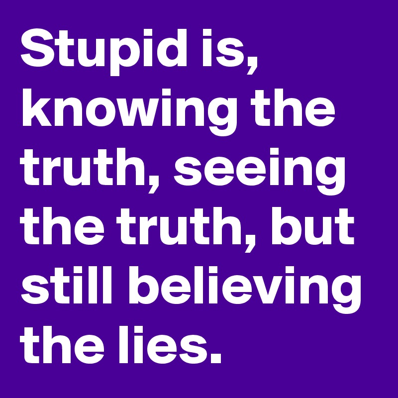Stupid is, knowing the truth, seeing the truth, but still believing the lies.