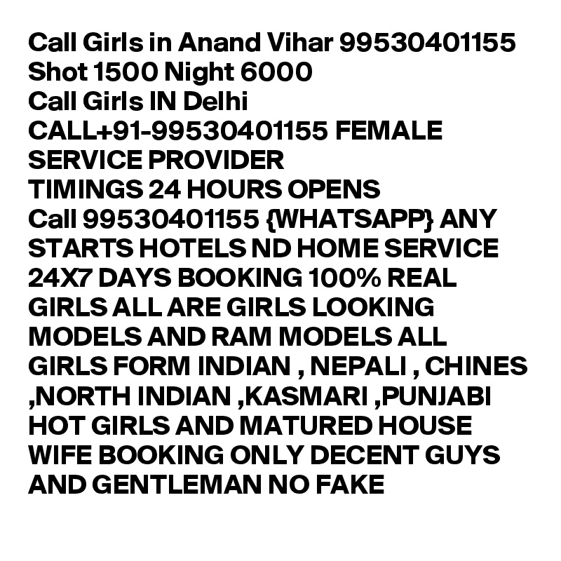Call Girls in Anand Vihar 99530401155 Shot 1500 Night 6000 
Call Girls IN Delhi CALL+91-99530401155 FEMALE SERVICE PROVIDER
TIMINGS 24 HOURS OPENS
Call 99530401155 {WHATSAPP} ANY STARTS HOTELS ND HOME SERVICE 24X7 DAYS BOOKING 100% REAL GIRLS ALL ARE GIRLS LOOKING MODELS AND RAM MODELS ALL GIRLS FORM INDIAN , NEPALI , CHINES ,NORTH INDIAN ,KASMARI ,PUNJABI HOT GIRLS AND MATURED HOUSE WIFE BOOKING ONLY DECENT GUYS AND GENTLEMAN NO FAKE 

