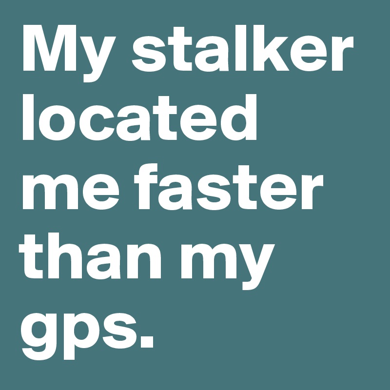 My stalker located me faster than my gps.