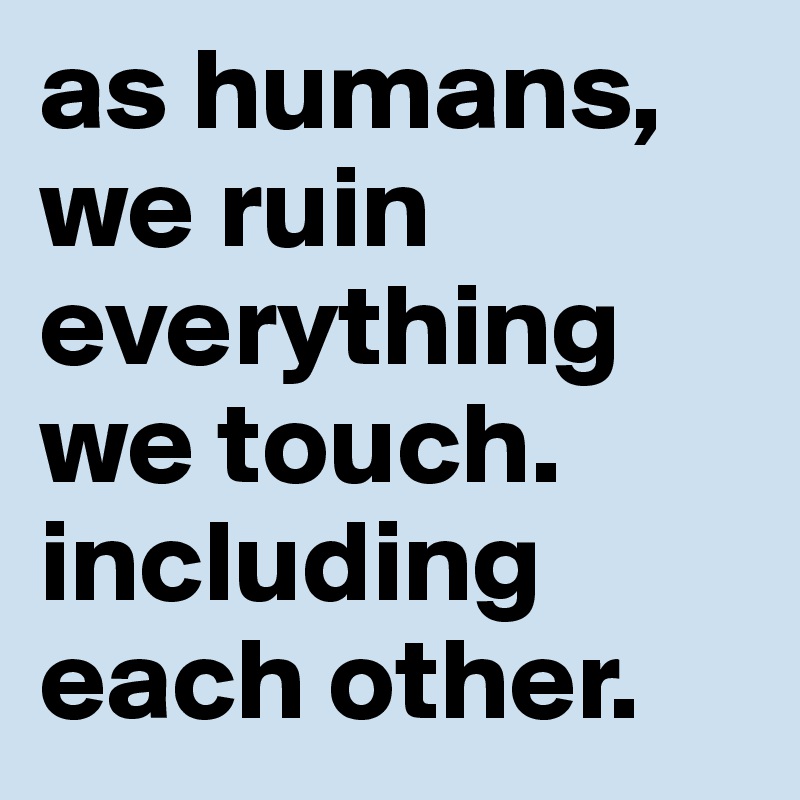 as humans, we ruin everything we touch. including each other. 