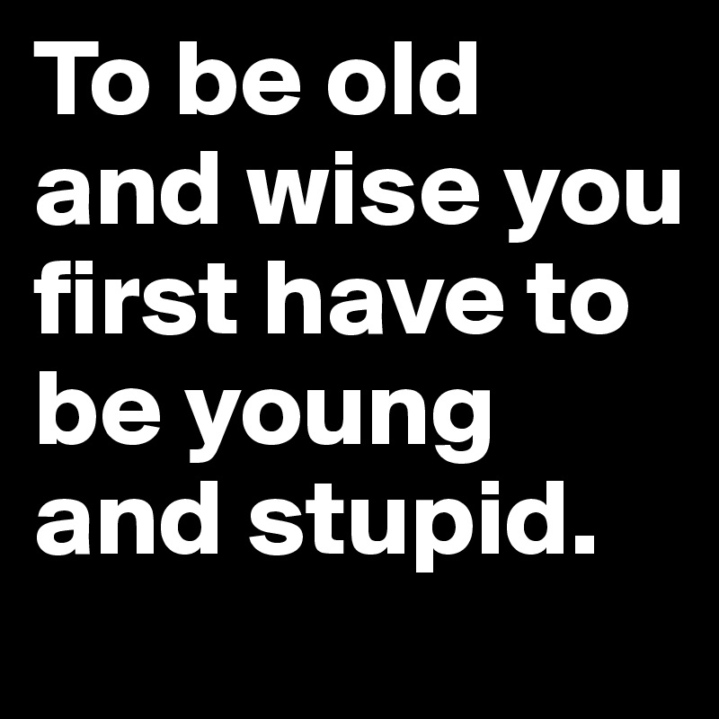To be old and wise you first have to be young and stupid.