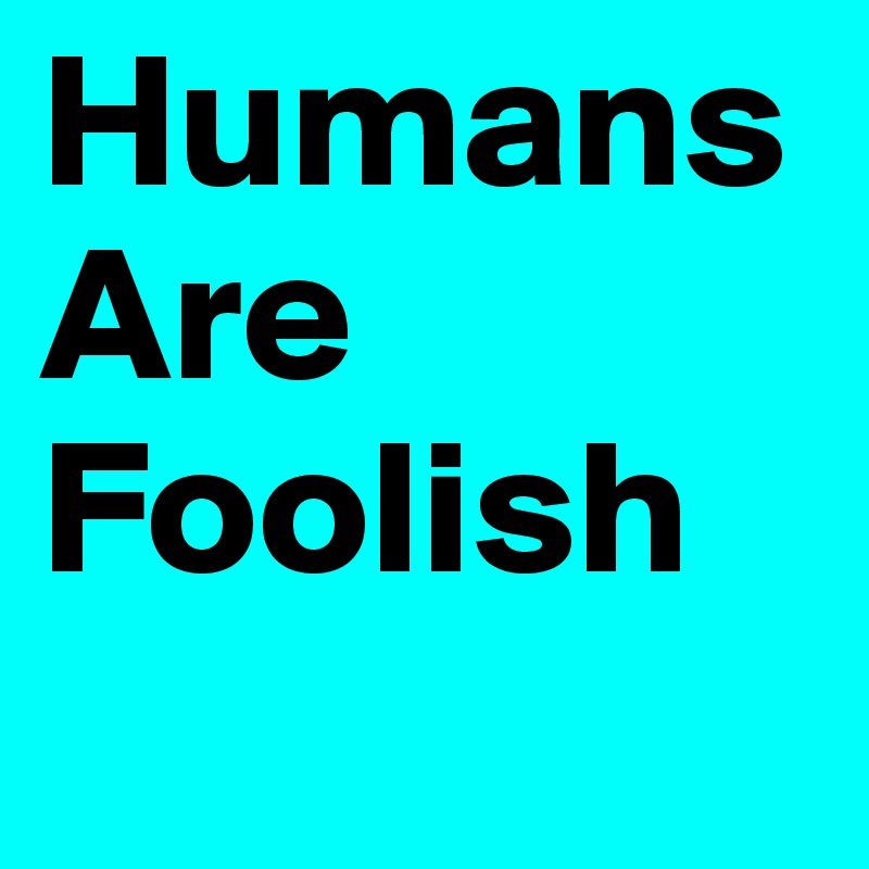 Humans Are Foolish
