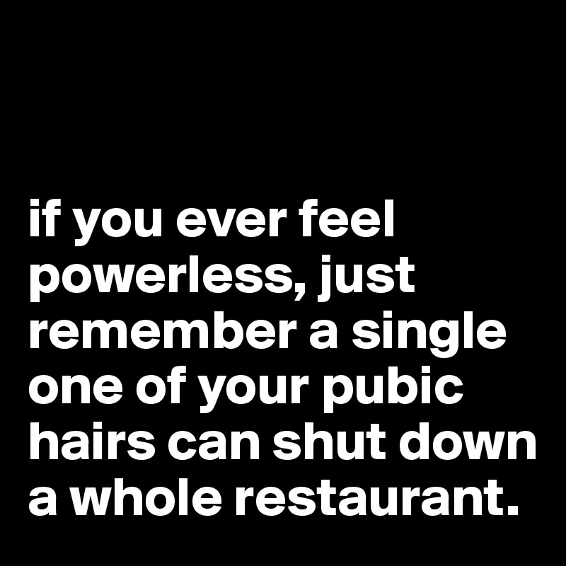 


if you ever feel powerless, just remember a single one of your pubic hairs can shut down a whole restaurant.