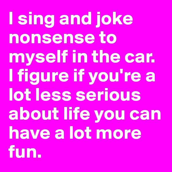 I sing and joke nonsense to myself in the car.
I figure if you're a lot less serious about life you can have a lot more fun.