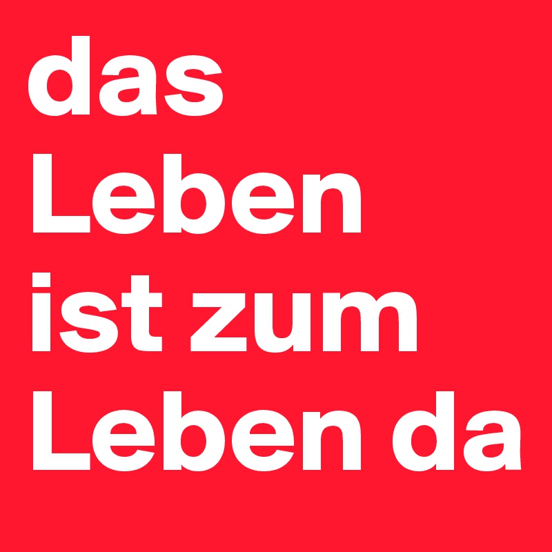 das Leben ist zum Leben da