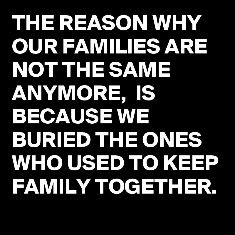 THE REASON WHY OUR FAMILIES ARE NOT THE SAME ANYMORE,  IS BECAUSE WE BURIED THE ONES WHO USED TO KEEP FAMILY TOGETHER. 
