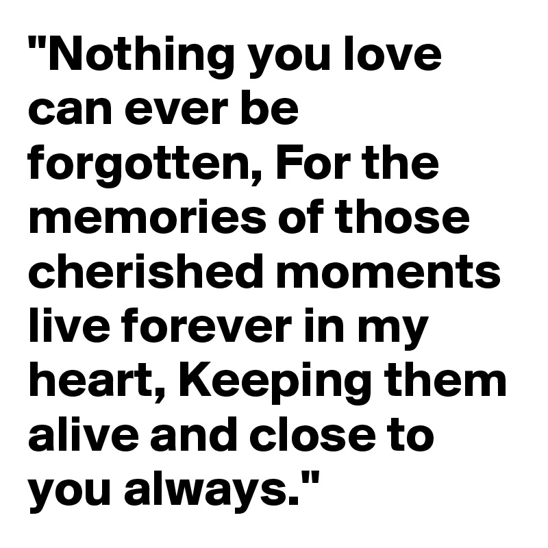 "Nothing you love can ever be forgotten, For the memories of those cherished moments live forever in my heart, Keeping them alive and close to you always."