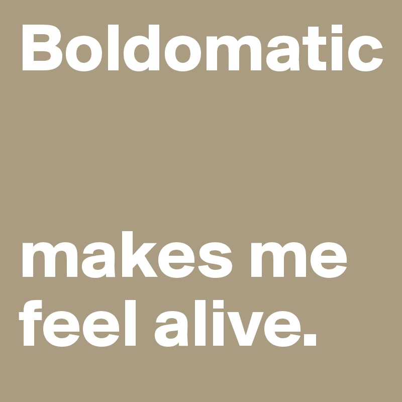 Boldomatic 


makes me feel alive.