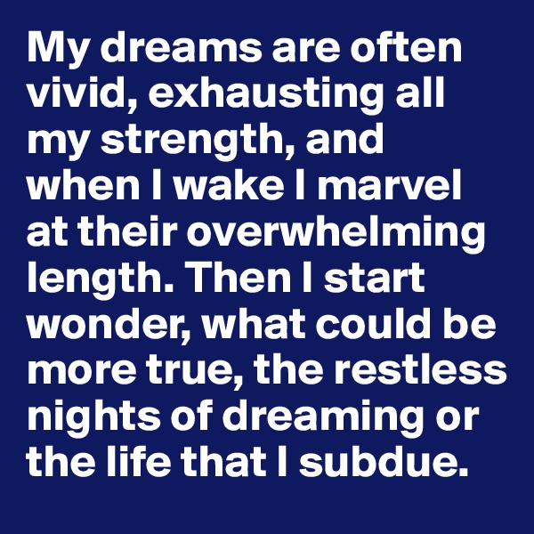 My dreams are often vivid, exhausting all my strength, and when I wake I marvel at their overwhelming length. Then I start wonder, what could be more true, the restless nights of dreaming or the life that I subdue.