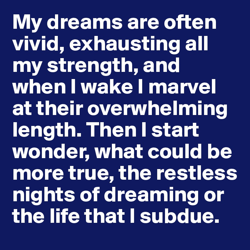 My dreams are often vivid, exhausting all my strength, and when I wake I marvel at their overwhelming length. Then I start wonder, what could be more true, the restless nights of dreaming or the life that I subdue.
