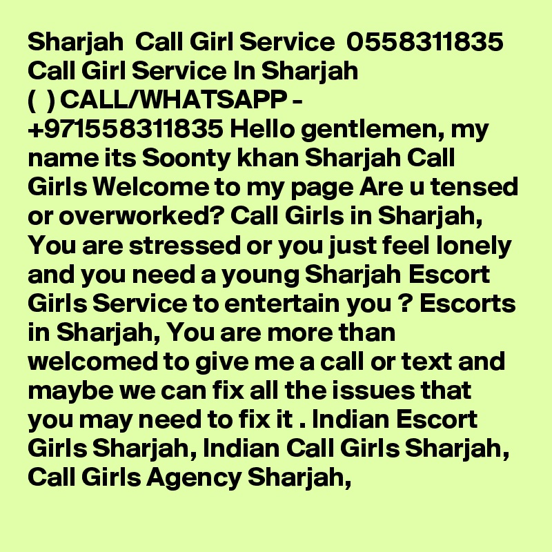 Sharjah  Call Girl Service  0558311835 Call Girl Service In Sharjah 
( ??? ?) CALL/WHATSAPP -  +971558311835 Hello gentlemen, my name its Soonty khan Sharjah Call Girls Welcome to my page Are u tensed or overworked? Call Girls in Sharjah, You are stressed or you just feel lonely and you need a young Sharjah Escort Girls Service to entertain you ? Escorts in Sharjah, You are more than welcomed to give me a call or text and maybe we can fix all the issues that you may need to fix it . Indian Escort Girls Sharjah, Indian Call Girls Sharjah, Call Girls Agency Sharjah, 