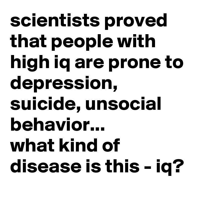 scientists proved that people with high iq are prone to depression, suicide, unsocial behavior... 
what kind of disease is this - iq?