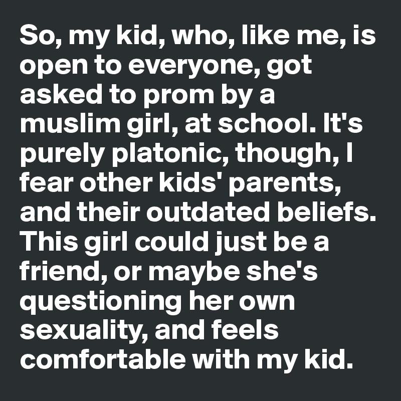 So, my kid, who, like me, is open to everyone, got asked to prom by a muslim girl, at school. It's purely platonic, though, I fear other kids' parents, and their outdated beliefs. This girl could just be a friend, or maybe she's questioning her own sexuality, and feels comfortable with my kid.