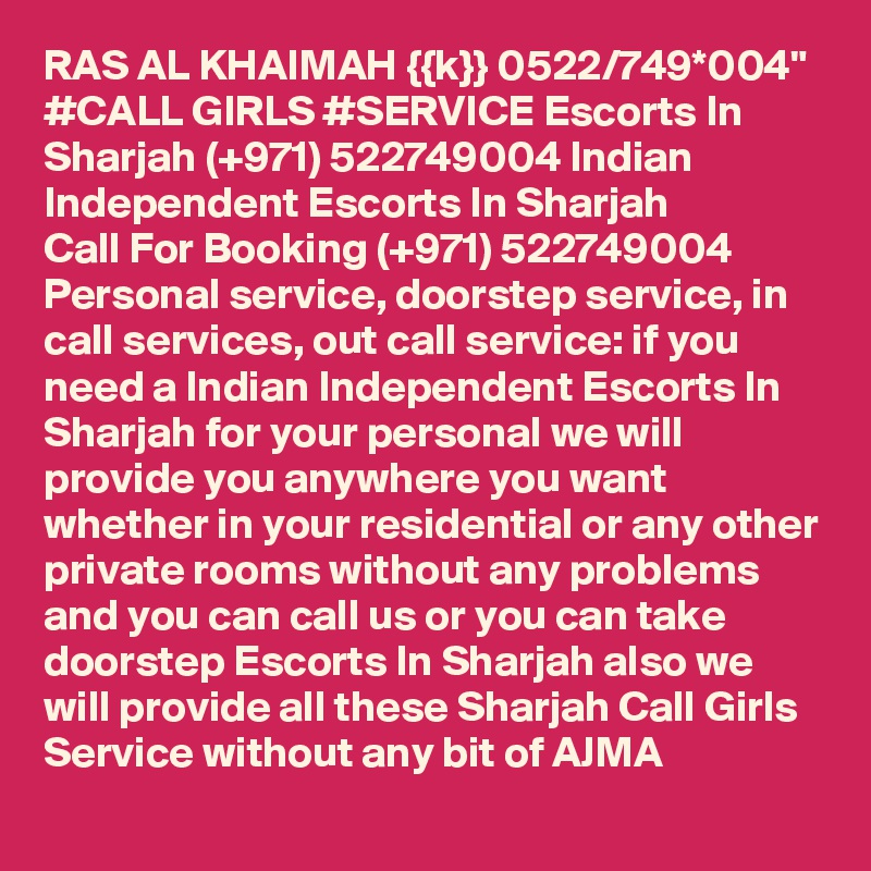 RAS AL KHAIMAH {{k}} 0522/749*004" #CALL GIRLS #SERVICE Escorts In Sharjah (+971) 522749004 Indian Independent Escorts In Sharjah 
Call For Booking (+971) 522749004 Personal service, doorstep service, in call services, out call service: if you need a Indian Independent Escorts In Sharjah for your personal we will provide you anywhere you want whether in your residential or any other private rooms without any problems and you can call us or you can take doorstep Escorts In Sharjah also we will provide all these Sharjah Call Girls Service without any bit of AJMA