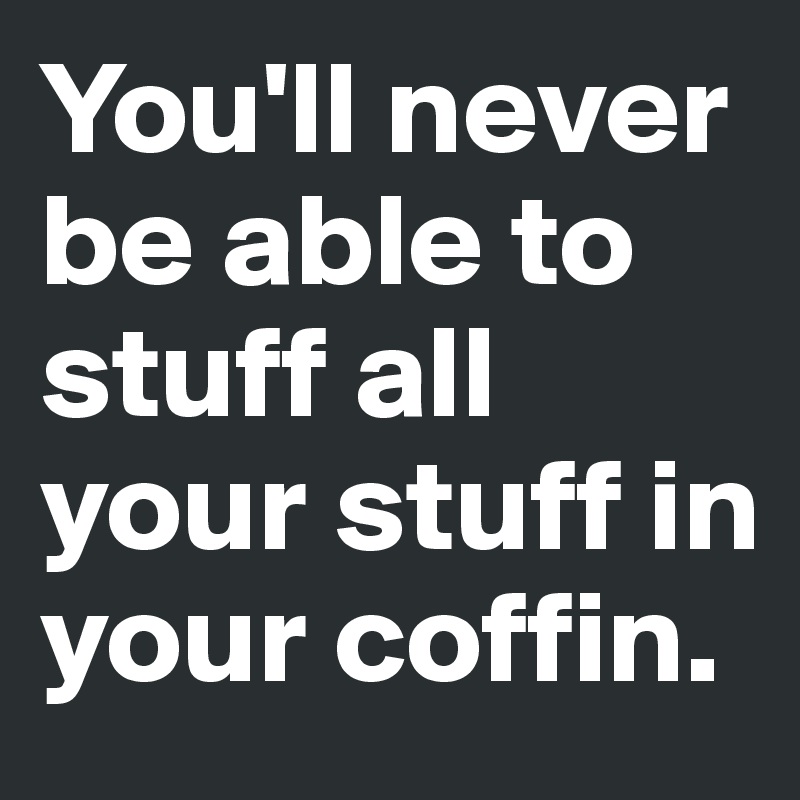 You'll never be able to stuff all your stuff in your coffin.
