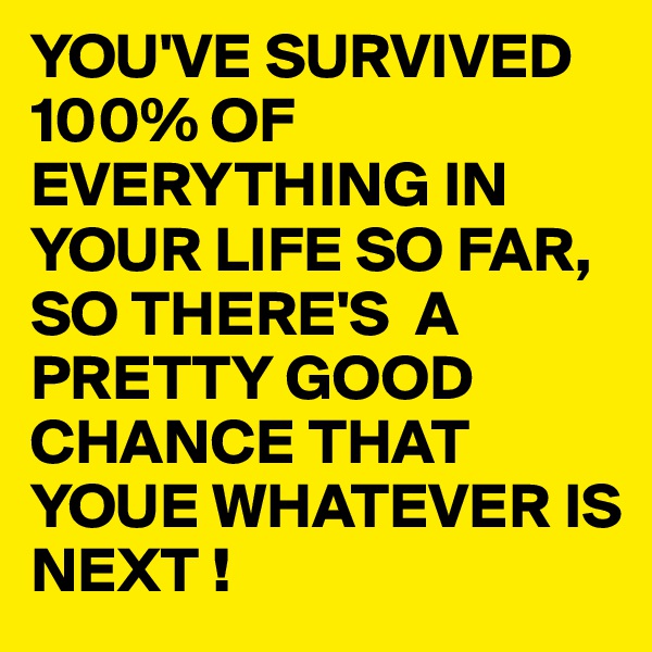 YOU'VE SURVIVED 100% OF EVERYTHING IN YOUR LIFE SO FAR, SO THERE'S  A PRETTY GOOD CHANCE THAT YOUE WHATEVER IS NEXT !