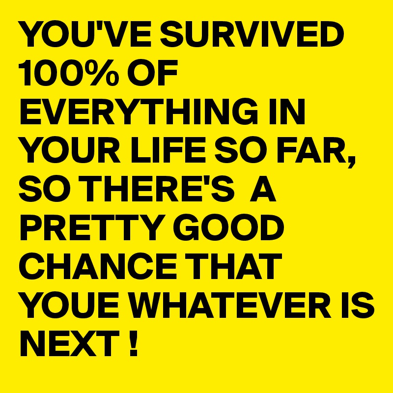 YOU'VE SURVIVED 100% OF EVERYTHING IN YOUR LIFE SO FAR, SO THERE'S  A PRETTY GOOD CHANCE THAT YOUE WHATEVER IS NEXT !