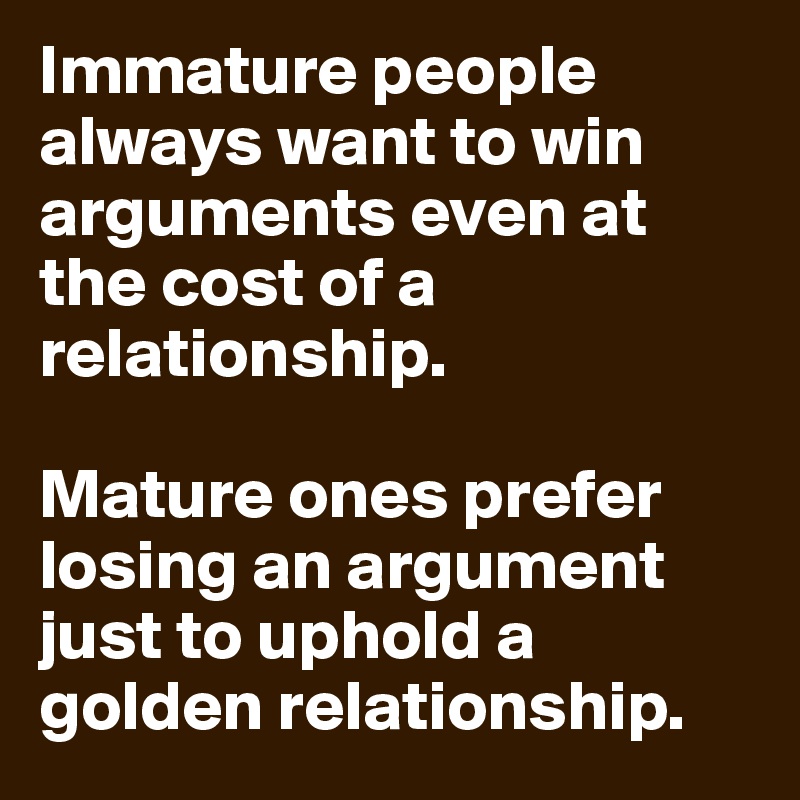 Immature people always want to win arguments even at the cost of a relationship.      

Mature ones prefer losing an argument just to uphold a golden relationship. 