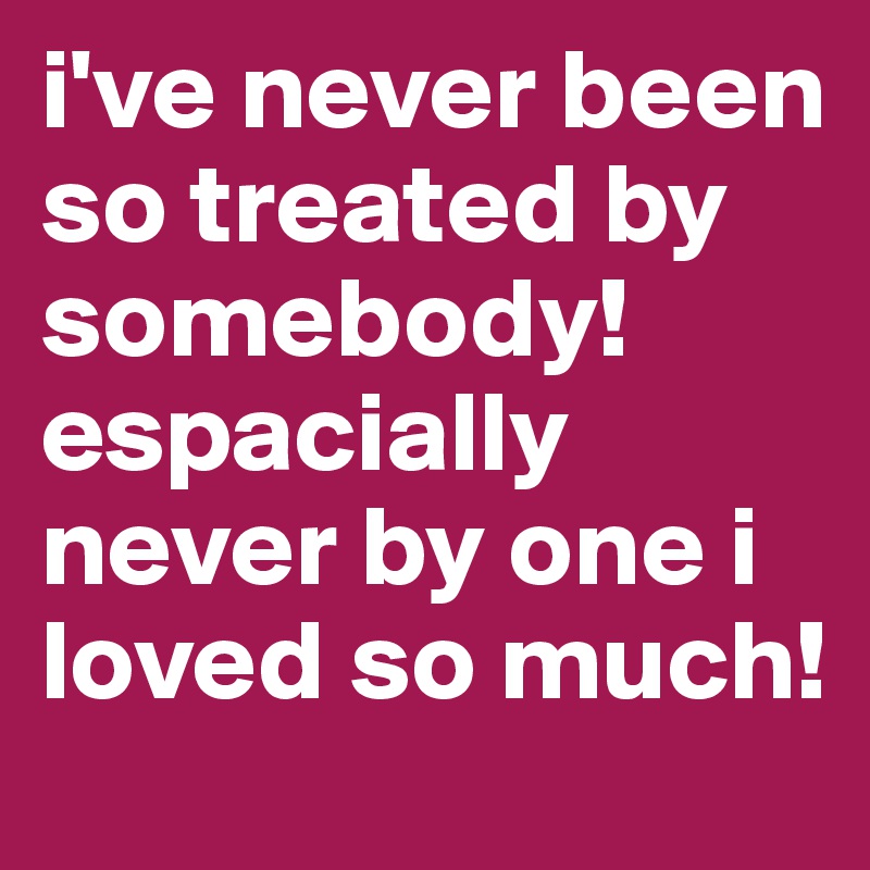 i've never been so treated by somebody! espacially never by one i loved so much!