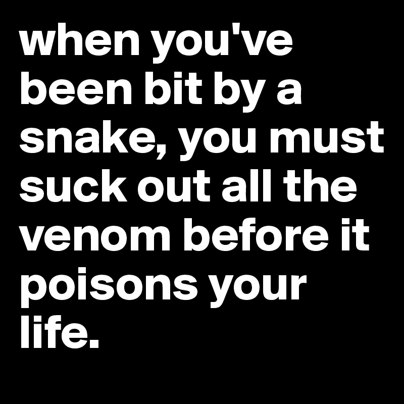 when you've been bit by a snake, you must suck out all the venom before it poisons your life.