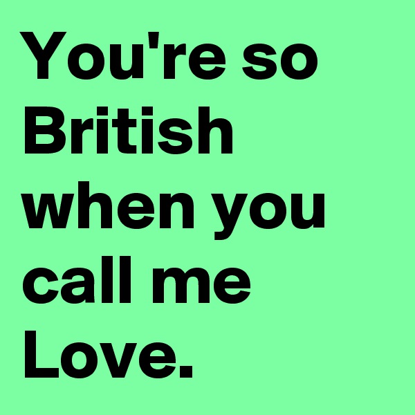 You're so British when you call me Love.