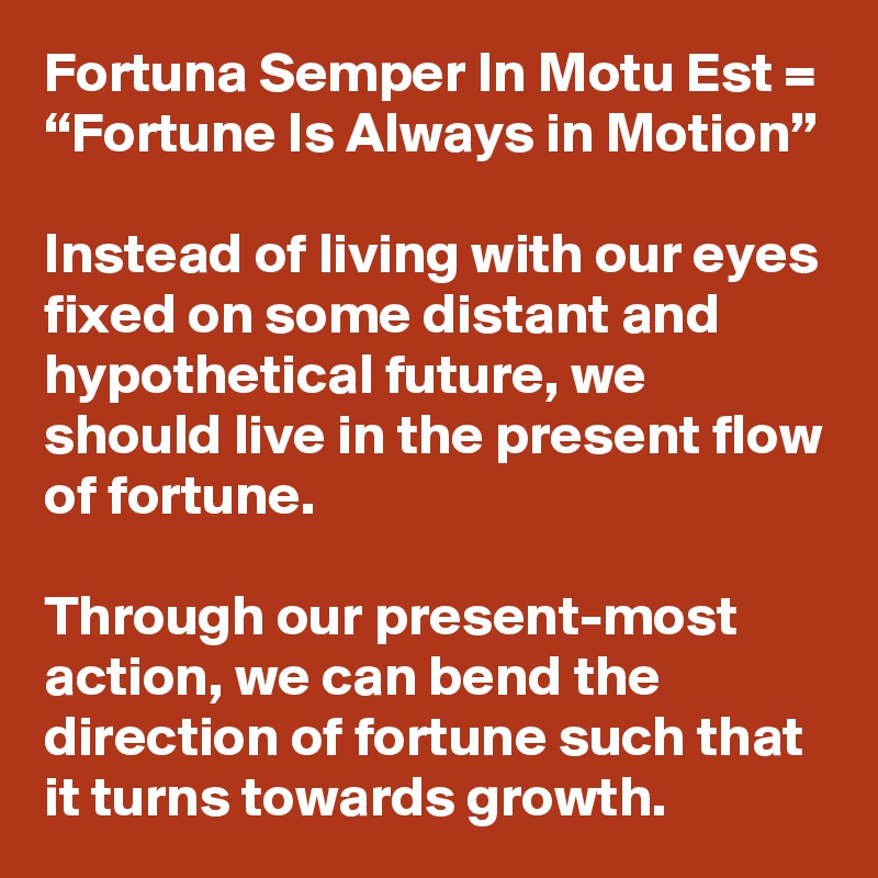 Fortuna Semper In Motu Est = “Fortune Is Always in Motion”

Instead of living with our eyes fixed on some distant and hypothetical future, we should live in the present flow of fortune. 

Through our present-most action, we can bend the direction of fortune such that it turns towards growth.