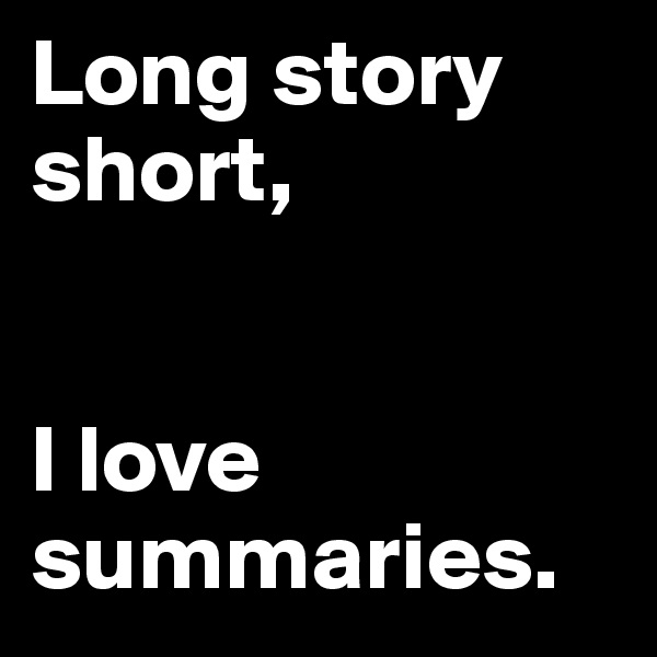 Long story short, 


I love summaries.