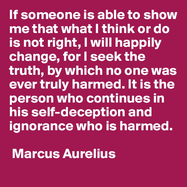 If someone is able to show me that what I think or do is not right, I will happily change, for I seek the truth, by which no one was ever truly harmed. It is the person who continues in his self-deception and ignorance who is harmed. 

 Marcus Aurelius