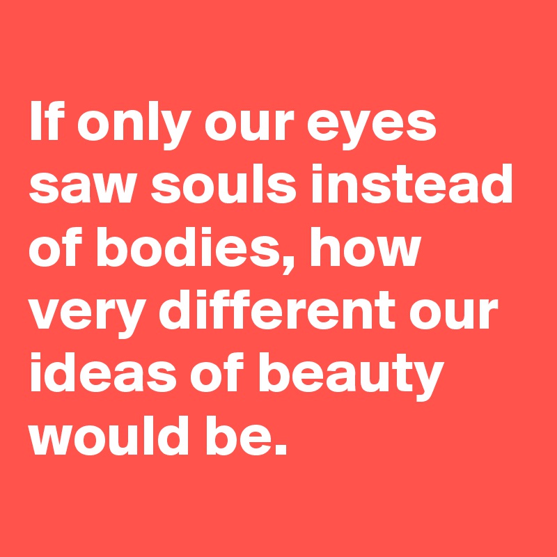 
If only our eyes saw souls instead of bodies, how very different our ideas of beauty would be.
