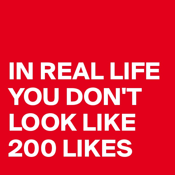 

IN REAL LIFE YOU DON'T LOOK LIKE 200 LIKES