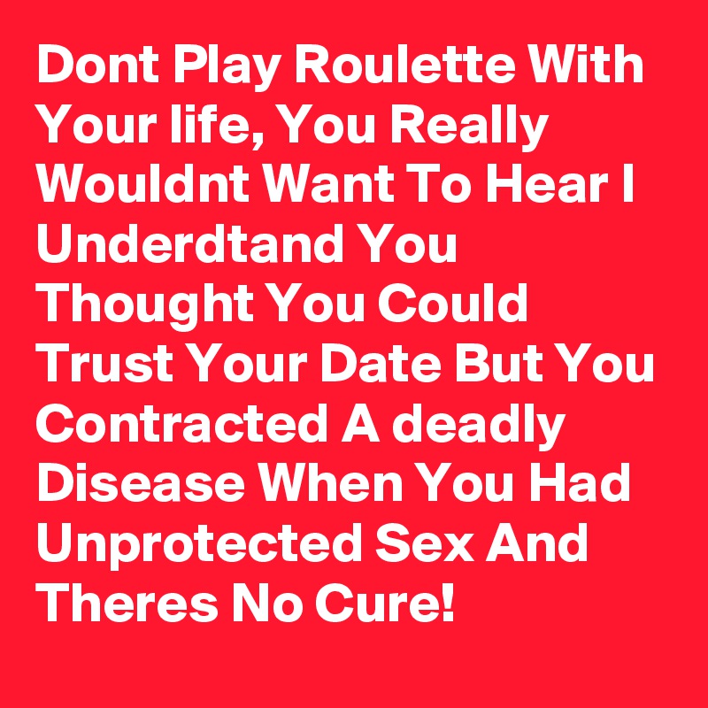 Dont Play Roulette With Your life, You Really Wouldnt Want To Hear I Underdtand You Thought You Could Trust Your Date But You  Contracted A deadly Disease When You Had Unprotected Sex And Theres No Cure!