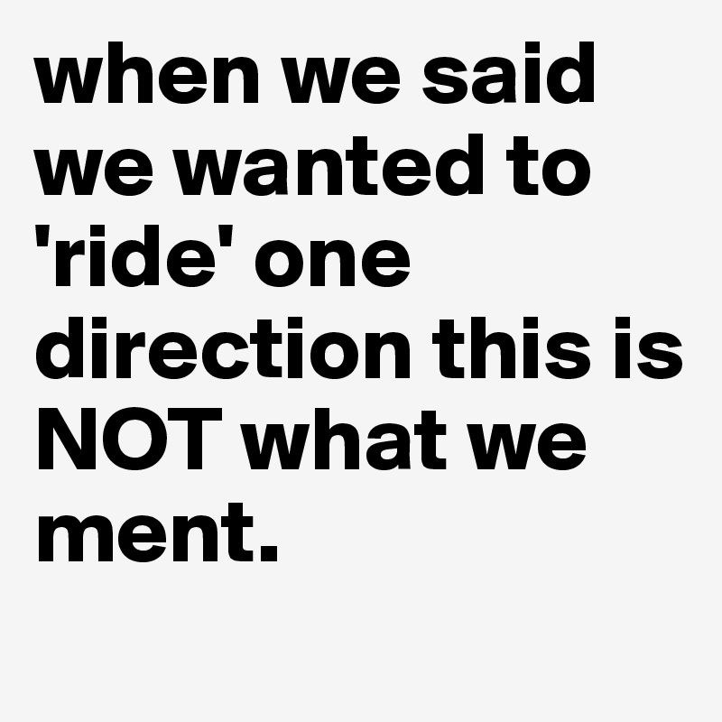 when we said we wanted to 'ride' one direction this is NOT what we ment.
