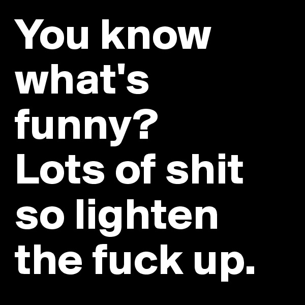 You know what's funny? 
Lots of shit so lighten the fuck up.
