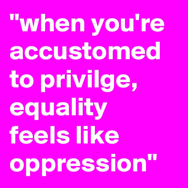 "when you're accustomed to privilge, equality feels like oppression"