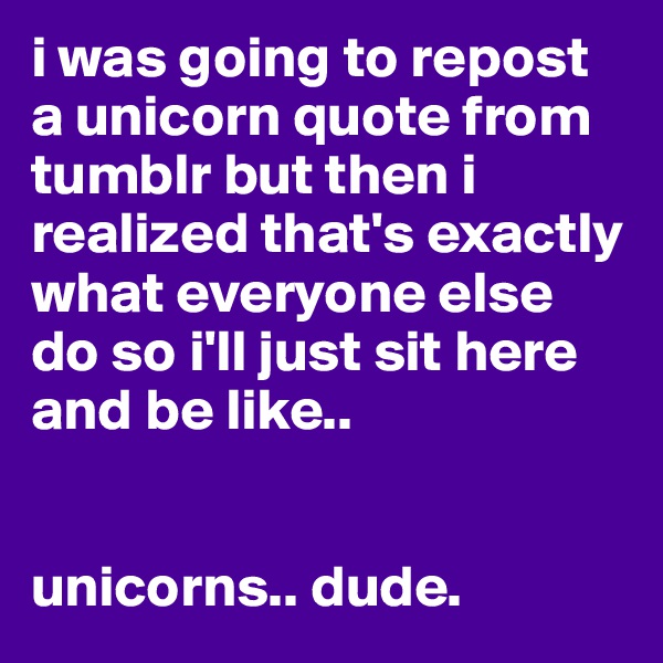 i was going to repost a unicorn quote from tumblr but then i realized that's exactly what everyone else do so i'll just sit here and be like..


unicorns.. dude.