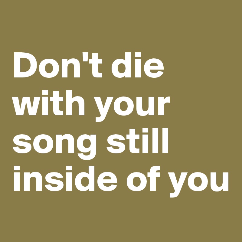 
Don't die with your song still inside of you
