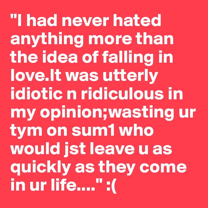 "I had never hated anything more than the idea of falling in love.It was utterly idiotic n ridiculous in my opinion;wasting ur tym on sum1 who would jst leave u as quickly as they come in ur life...." :(