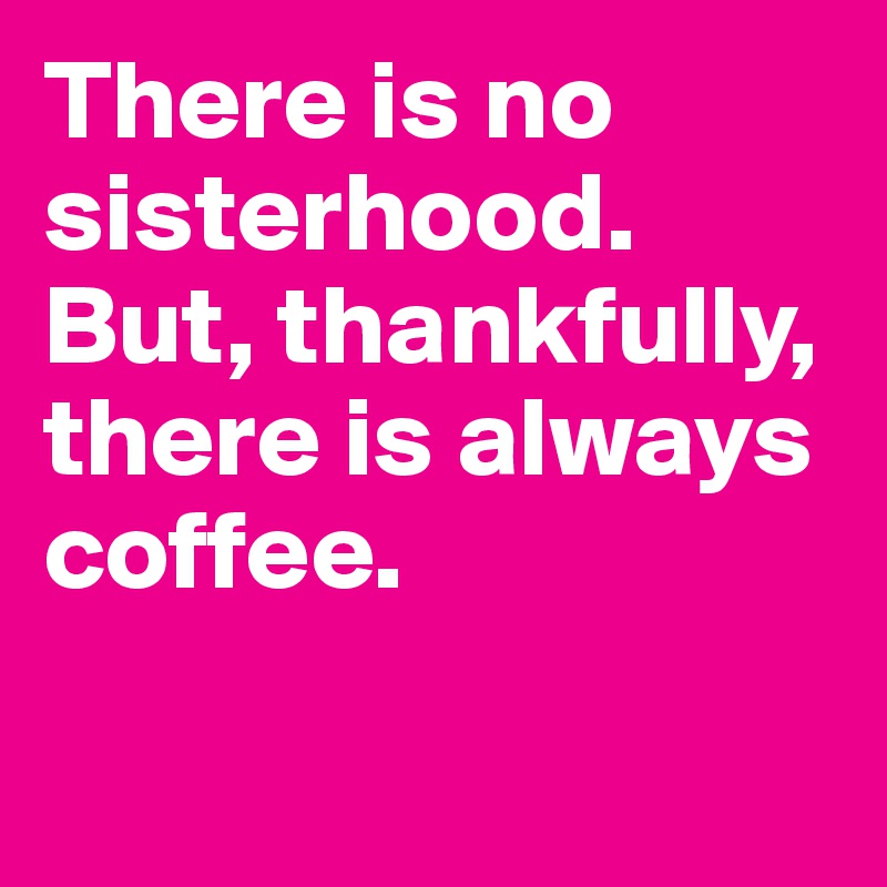 There is no sisterhood. 
But, thankfully, there is always coffee. 

