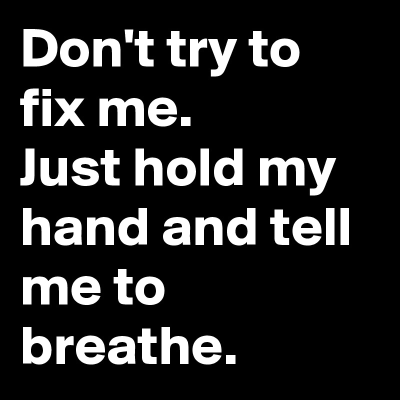 Don't try to fix me. 
Just hold my hand and tell me to breathe. 