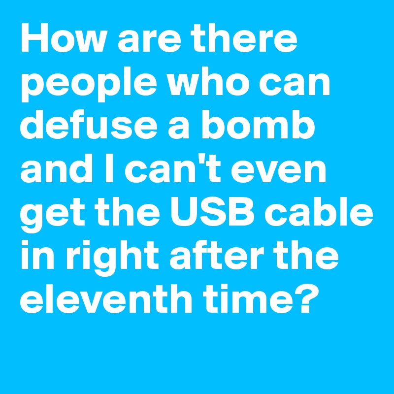 How are there people who can defuse a bomb and I can't even get the USB cable in right after the eleventh time?